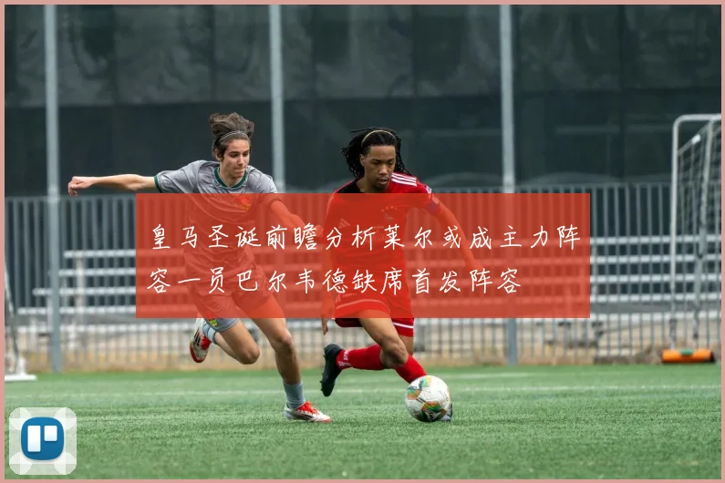 皇马圣诞前瞻分析莱尔或成主力阵容一员巴尔韦德缺席首发阵容